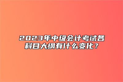 2023年中级会计考试各科目大纲有什么变化？