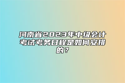 河南省2023年中级会计考试考务日程是如何安排的？