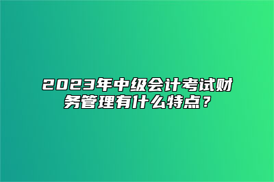 2023年中级会计考试财务管理有什么特点？