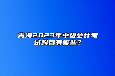 青海2023年中级会计考试科目有哪些？