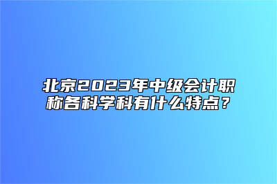 北京2023年中级会计职称各科学科有什么特点？