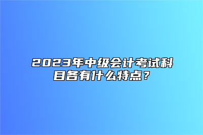 2023年中级会计考试科目各有什么特点？