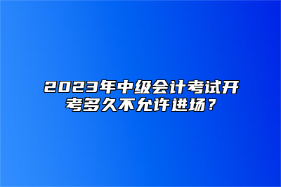 2023年中级会计考试开考多久不允许进场？