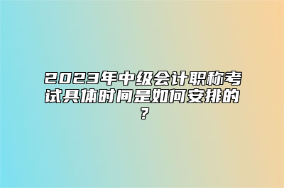 2023年中级会计职称考试具体时间是如何安排的？