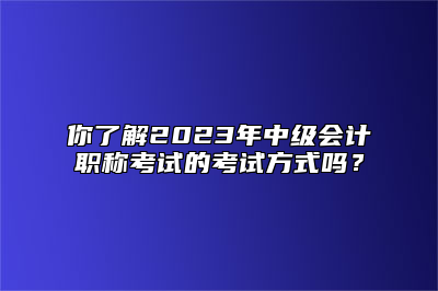 你了解2023年中级会计职称考试的考试方式吗？