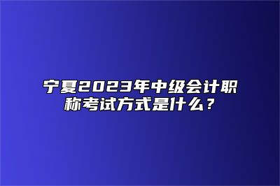 宁夏2023年中级会计职称考试方式是什么？