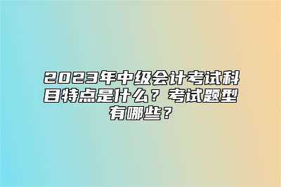 2023年中级会计考试科目特点是什么？考试题型有哪些？