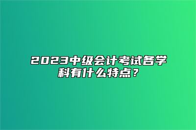 2023中级会计考试各学科有什么特点？