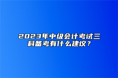 2023年中级会计考试三科备考有什么建议？