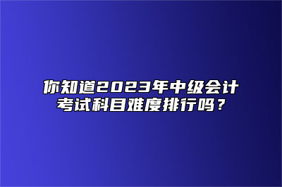 你知道2023年中级会计考试科目难度排行吗？