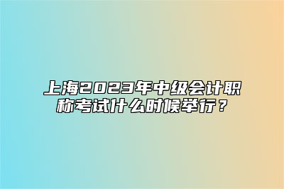 上海2023年中级会计职称考试什么时候举行？