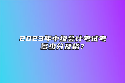 2023年中级会计考试考多少分及格？