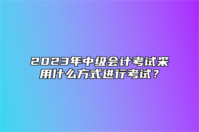 2023年中级会计考试采用什么方式进行考试？