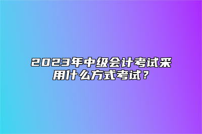 2023年中级会计考试采用什么方式考试？