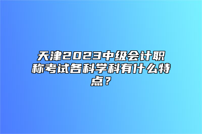 天津2023中级会计职称考试各科学科有什么特点？