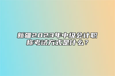 新疆2023年中级会计职称考试方式是什么？