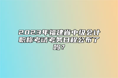 2023年福建省中级会计职称考试考务日程公布了吗？