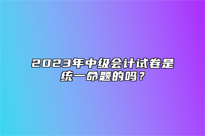 2023年中级会计试卷是统一命题的吗？