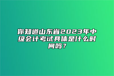 你知道山东省2023年中级会计考试具体是什么时间吗？
