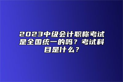 2023中级会计职称考试是全国统一的吗？考试科目是什么？