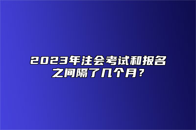 2023年注会考试和报名之间隔了几个月？