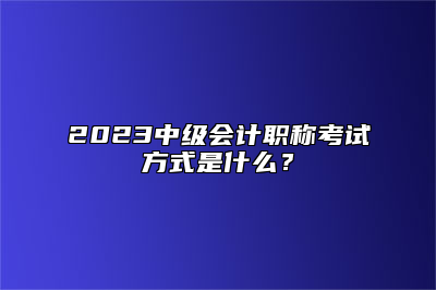 2023中级会计职称考试方式是什么？