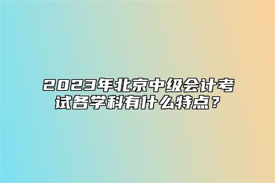 2023年北京中级会计考试各学科有什么特点？