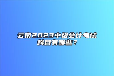 云南2023中级会计考试科目有哪些？