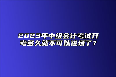 2023年中级会计考试开考多久就不可以进场了？