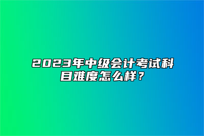 2023年中级会计考试科目难度怎么样？