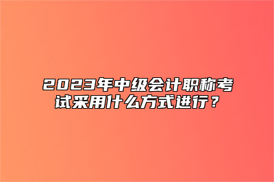 2023年中级会计职称考试采用什么方式进行？