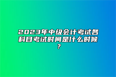 2023年中级会计考试各科目考试时间是什么时候？