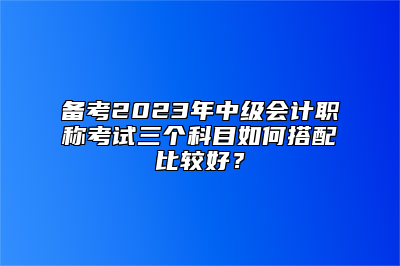 备考2023年中级会计职称考试三个科目如何搭配比较好？