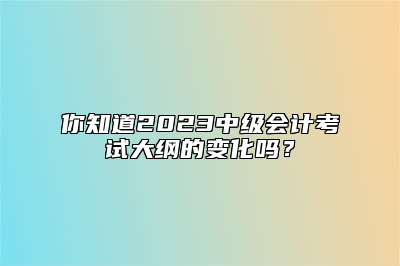 你知道2023中级会计考试大纲的变化吗？