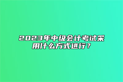 2023年中级会计考试采用什么方式进行？