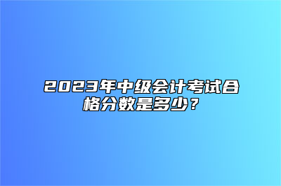 2023年中级会计考试合格分数是多少？