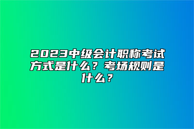 2023中级会计职称考试方式是什么？考场规则是什么？