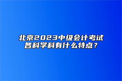 北京2023中级会计考试各科学科有什么特点？