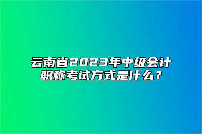 云南省2023年中级会计职称考试方式是什么？