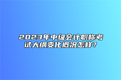 2023年中级会计职称考试大纲变化概况怎样？