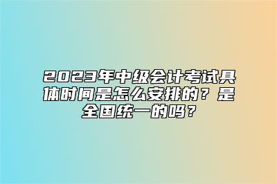 2023年中级会计考试具体时间是怎么安排的？是全国统一的吗？