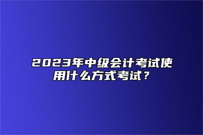 2023年中级会计考试使用什么方式考试？