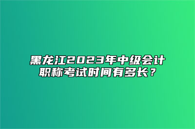 黑龙江2023年中级会计职称考试时间有多长？