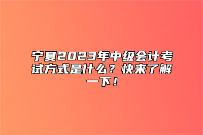 宁夏2023年中级会计考试方式是什么？快来了解一下！