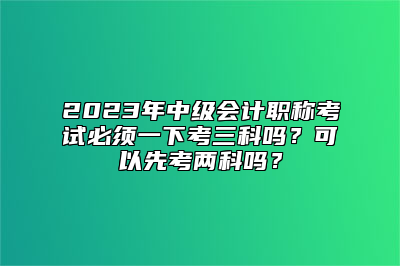 2023年中级会计职称考试必须一下考三科吗？可以先考两科吗？