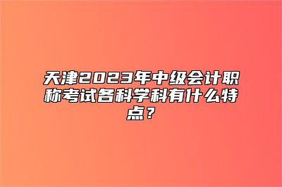 天津2023年中级会计职称考试各科学科有什么特点？