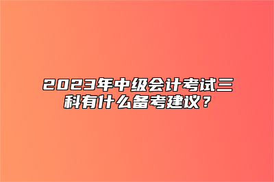 2023年中级会计考试三科有什么备考建议？