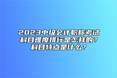 2023中级会计职称考试科目难度排行是怎样的？科目特点是什么？