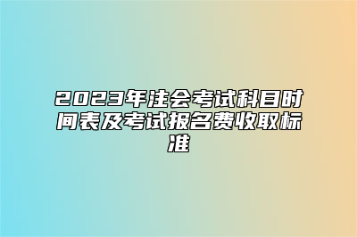 2023年注会考试科目时间表及考试报名费收取标准