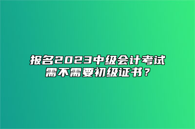 报名2023中级会计考试需不需要初级证书？